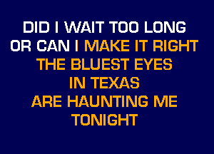 DID I WAIT T00 LONG
0R CAN I MAKE IT RIGHT
THE BLUEST EYES
IN TEXAS
ARE HAUNTING ME
TONIGHT