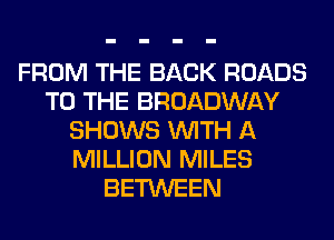 FROM THE BACK ROADS
TO THE BROADWAY
SHOWS WITH A
MILLION MILES
BETWEEN