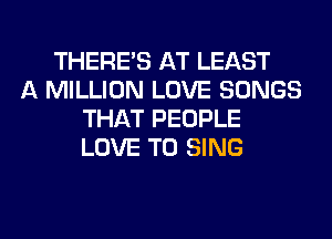 THERE'S AT LEAST
A MILLION LOVE SONGS
THAT PEOPLE
LOVE TO SING