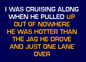 I WAS CRUISING ALONG
WHEN HE PULLED UP
OUT OF NOUVHERE
HE WAS HOTI'ER THAN
THE JAG HE DROVE
AND JUST ONE LANE
OVER