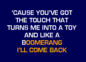 'CAUSE YOU'VE GOT
THE TOUCH THAT
TURNS ME INTO A TOY
AND LIKE A
BOOMERANG
I'LL COME BACK