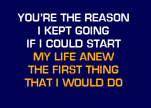 YOU'RE THE REASON
I KEPT GOING
IF I COULD START
MY LIFE ANEW
THE FIRST THING
THAT I WOULD DO