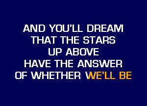 AND YOU'LL DREAM
THAT THE STARS
UP ABOVE
HAVE THE ANSWER
OF WHETHER WE'LL BE