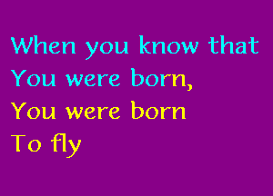 When you know that
You were born,

You were born
To fly