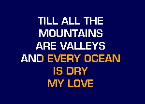 TILL ALL THE
MOUNTAINS
ARE VALLEYS

AND EVERY OCEAN
IS DRY
MY LOVE