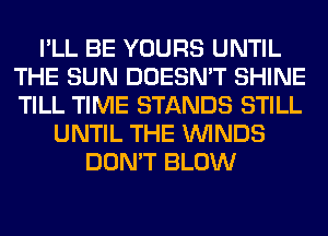 I'LL BE YOURS UNTIL
THE SUN DOESN'T SHINE
TILL TIME STANDS STILL

UNTIL THE WINDS
DON'T BLOW