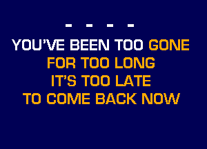 YOU'VE BEEN T00 GONE
FOR T00 LONG
ITS TOO LATE
TO COME BACK NOW