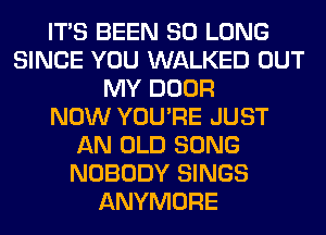 ITS BEEN SO LONG
SINCE YOU WALKED OUT
MY DOOR
NOW YOU'RE JUST
AN OLD SONG
NOBODY SINGS
ANYMORE