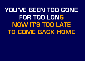 YOU'VE BEEN T00 GONE
FOR T00 LONG
NOW ITS TOO LATE
TO COME BACK HOME