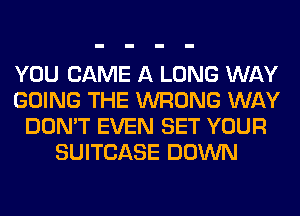 YOU CAME A LONG WAY
GOING THE WRONG WAY
DON'T EVEN SET YOUR
SUITCASE DOWN