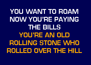 YOU WANT TO ROAM
NOW YOU'RE PAYING
THE BILLS
YOU'RE AN OLD
ROLLING STONE WHO
ROLLED OVER THE HILL