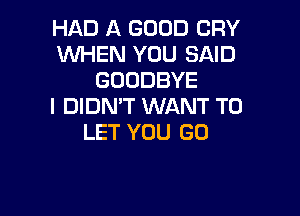 HAD A GOOD CRY
WHEN YOU SAID
GOODBYE
I DIDN'T WANT TO

LET YOU GO