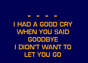 I HAD A GOOD CRY

WHEN YOU SAID
GOODBYE
I DIDN'T WANT TO
LET YOU GO