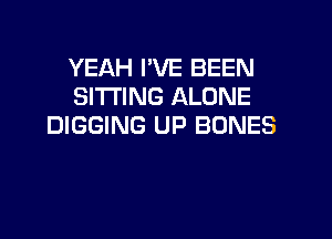 YEAH I'VE BEEN
SITTING ALONE

DIGGING UP BONES