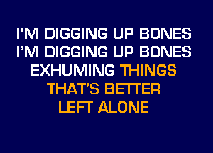 I'M DIGGING UP BONES
I'M DIGGING UP BONES
EXHUMING THINGS
THAT'S BETTER
LEFT ALONE