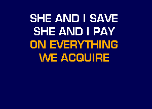 SHE AND I SAVE
SHE AND I PAY
0N EVERYTHING

WE ACGUIRE