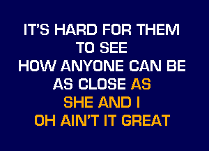 ITS HARD FOR THEM
TO SEE
HOW ANYONE CAN BE
AS CLOSE AS
SHE AND I
OH AIN'T IT GREAT