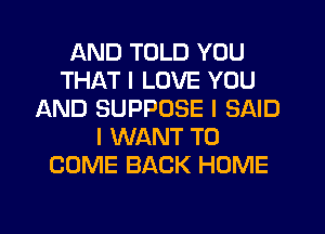 AND TOLD YOU
THAT I LOVE YOU
AND SUPPOSE I SAID
I WANT TO
COME BACK HOME