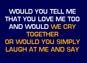 WOULD YOU TELL ME
THAT YOU LOVE ME TOO
AND WOULD WE CRY
TOGETHER
0R WOULD YOU SIMPLY
LAUGH AT ME AND SAY