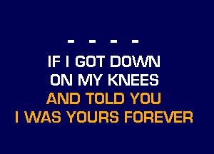 IF I GOT DOWN

ON MY KNEES
AND TOLD YOU
I WAS YOURS FOREVER