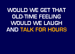 WOULD WE GET THAT
OLD-TIME FEELING
WOULD WE LAUGH

AND TALK FOR HOURS