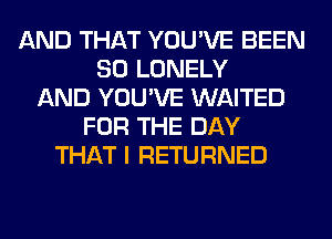 AND THAT YOU'VE BEEN
SO LONELY
AND YOU'VE WAITED
FOR THE DAY
THAT I RETURNED