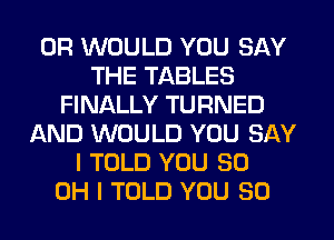 0R WOULD YOU SAY
THE TABLES
FINALLY TURNED
AND WOULD YOU SAY
I TOLD YOU 30
OH I TOLD YOU SO