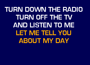 TURN DOWN THE RADIO
TURN OFF THE TV
AND LISTEN TO ME
LET ME TELL YOU
ABOUT MY DAY