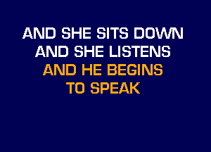 AND SHE SITS DOWN
AND SHE LISTENS
AND HE BEGINS
T0 SPEAK