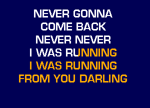 NEVER GONNA
COME BACK
NEVER NEVER
I WAS RUNNING
I WAS RUNNING
FROM YOU DARLING