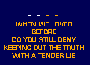 WHEN WE LOVED
BEFORE
DO YOU STILL DENY
KEEPING OUT THE TRUTH
WITH A TENDER LIE