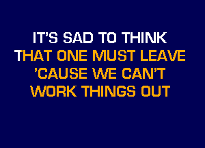 ITS SAD T0 THINK
THAT ONE MUST LEAVE
'CAUSE WE CAN'T
WORK THINGS OUT