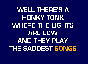 WELL THERE'S A
HDNKY TONK
WHERE THE LIGHTS
ARE LOW
AND THEY PLAY
THE SADDEST SONGS