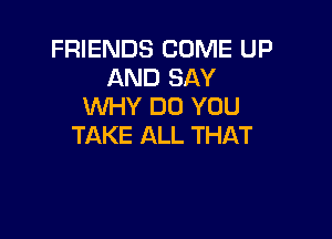 FRIENDS COME UP
AND SAY
WHY DO YOU

TAKE ALL THAT