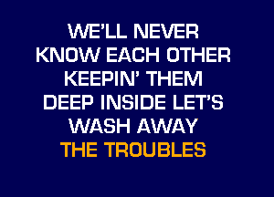 WE'LL NEVER
KNOW EACH OTHER
KEEPIM THEM
DEEP INSIDE LET'S
WASH AWAY
THE TROUBLES