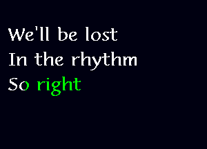 We'll be lost
In the rhythm

So right