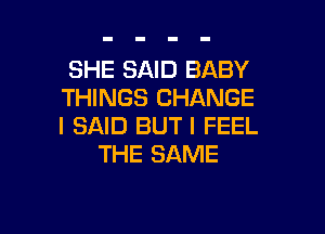 SHE SAID BABY
THINGS CHANGE

I SAID BUT I FEEL
THE SAME