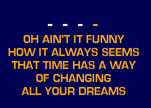 0H AIN'T IT FUNNY
HOW IT ALWAYS SEEMS
THAT TIME HAS A WAY
OF CHANGING
ALL YOUR DREAMS