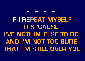 IF I REPEAT MYSELF
ITS 'CAUSE
I'VE NOTHIN' ELSE TO DO
AND I'M NOT T00 SURE
THAT I'M STILL OVER YOU