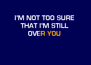 I'M NOT T00 SURE
THAT I'M STILL

OVER YOU