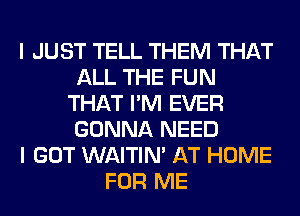 I JUST TELL THEM THAT
ALL THE FUN
THAT I'M EVER
GONNA NEED
I GOT WAITIN' AT HOME
FOR ME