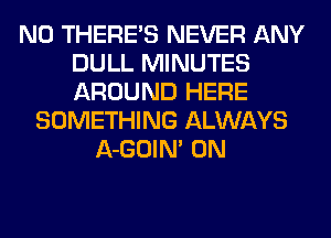 N0 THERE'S NEVER ANY
DULL MINUTES
AROUND HERE

SOMETHING ALWAYS
A-GOIM 0N