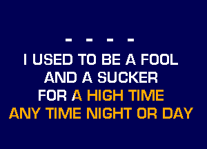 I USED TO BE A FOOL
AND A SUCKER
FOR A HIGH TIME
ANY TIME NIGHT 0R DAY