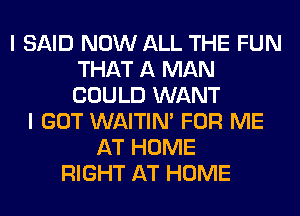 I SAID NOW ALL THE FUN
THAT A MAN
COULD WANT

I GOT WAITIN' FOR ME
AT HOME
RIGHT AT HOME