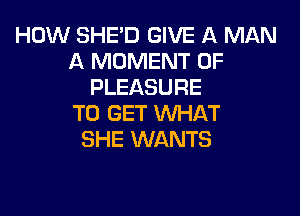 HOW SHE'D GIVE A MAN
A MOMENT 0F
PLEASURE

TO GET WHAT
SHE WANTS
