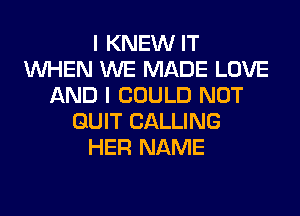 I KNEW IT
WHEN WE MADE LOVE
AND I COULD NOT
QUIT CALLING
HER NAME