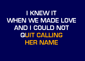 I KNEW IT
WHEN WE MADE LOVE
AND I COULD NOT
QUIT CALLING
HER NAME