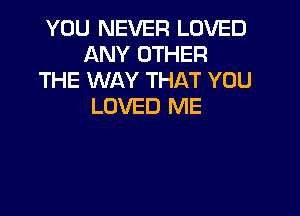 YOU NEVER LOVED
ANY OTHER
THE WAY THAT YOU
LOVED ME