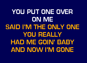 YOU PUT ONE OVER
ON ME
SAID I'M THE ONLY ONE
YOU REALLY
HAD ME GOIN' BABY
AND NOW I'M GONE