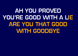 AH YOU PROVED
YOU'RE GOOD WITH A LIE
ARE YOU THAT GOOD
WITH GOODBYE